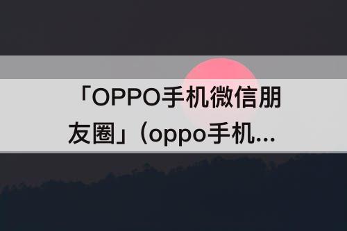 「OPPO手机微信朋友圈」(oppo手机微信朋友圈怎么发文字不折叠)