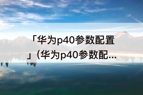 「华为p40参数配置」(华为p40参数配置详细)