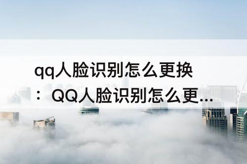 qq人脸识别怎么更换：QQ人脸识别怎么更换实名