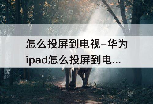 怎么投屏到电视-华为ipad怎么投屏到电视机