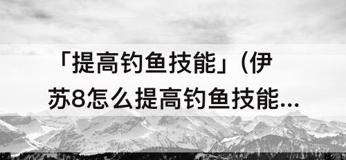 「提高钓鱼技能」(伊苏8怎么提高钓鱼技能)