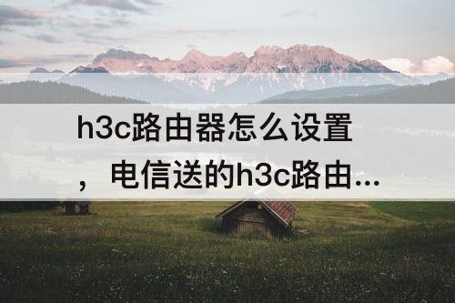 h3c路由器怎么设置，电信送的h3c路由器怎么设置