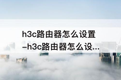 h3c路由器怎么设置-h3c路由器怎么设置自动重启