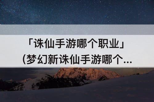「诛仙手游哪个职业」(梦幻新诛仙手游哪个职业厉害)