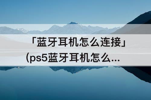 「蓝牙耳机怎么连接」(ps5蓝牙耳机怎么连接)