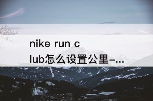 nike run club怎么设置公里-nike run club怎么设置公里后还是英里