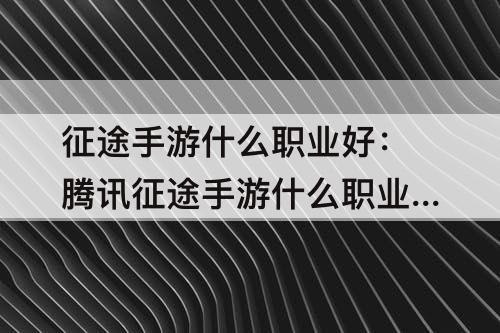 征途手游什么职业好：腾讯征途手游什么职业好玩