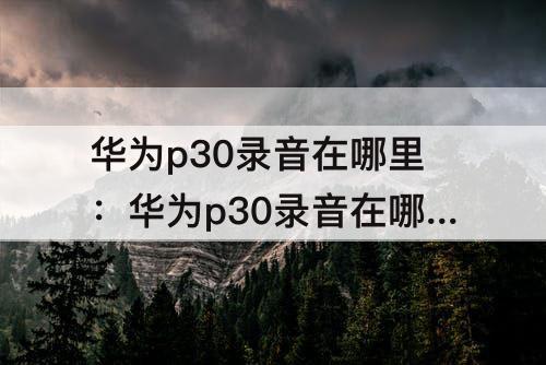 华为p30录音在哪里：华为p30录音在哪里可以看