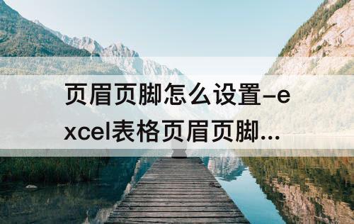 页眉页脚怎么设置-excel表格页眉页脚怎么设置页码
