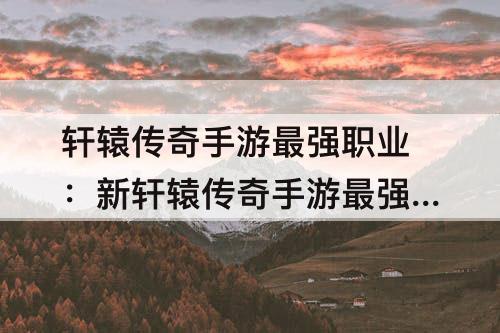 轩辕传奇手游最强职业：新轩辕传奇手游最强职业