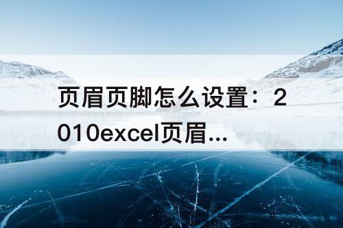 页眉页脚怎么设置：2010excel页眉页脚怎么设置