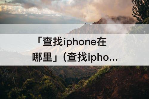 「查找iphone在哪里」(查找iphone在哪里设置)