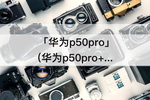 「华为p50pro」(华为p50pro+配置参数详情)