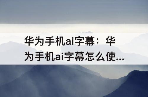 华为手机ai字幕：华为手机ai字幕怎么使用
