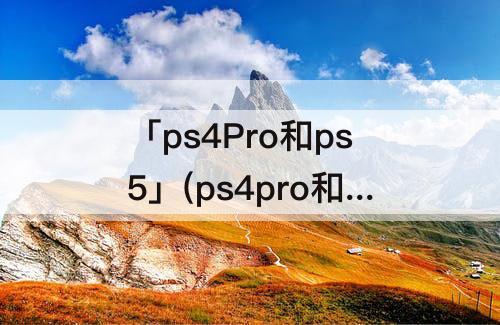 「ps4Pro和ps5」(ps4pro和ps5画面相差大不大)