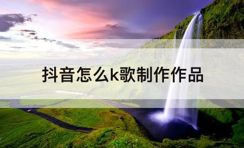抖音怎么k歌制作作品
