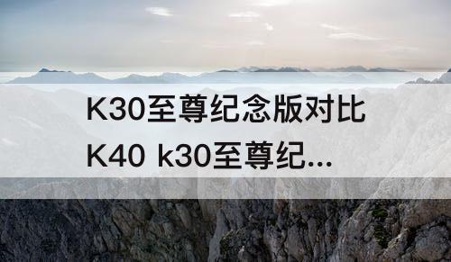 K30至尊纪念版对比K40 k30至尊纪念版对比k40pro