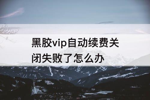 黑胶vip自动续费关闭失败了怎么办