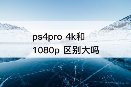 ps4pro 4k和1080p 区别大吗