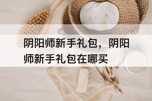 阴阳师新手礼包，阴阳师新手礼包在哪买