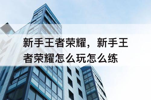 新手王者荣耀，新手王者荣耀怎么玩怎么练