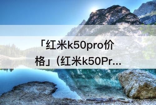 「红米k50pro价格」(红米k50Pro价格贵不贵)