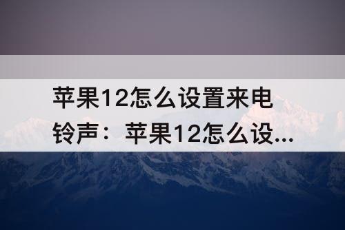 苹果12怎么设置来电铃声：苹果12怎么设置来电铃声歌曲视频
