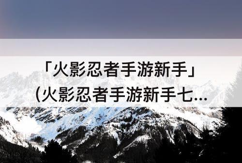 「火影忍者手游新手」(火影忍者手游新手七天签到)