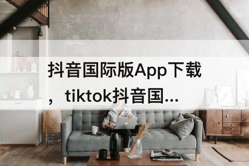 抖音国际版App下载，tiktok抖音国际版app下载