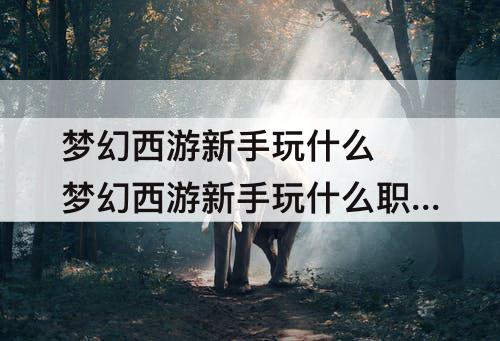梦幻西游新手玩什么 梦幻西游新手玩什么职业游戏体验好