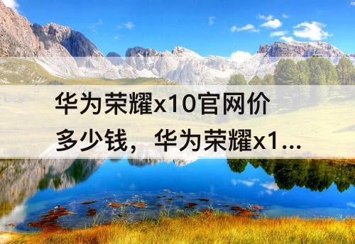 华为荣耀x10官网价多少钱，华为荣耀x10官网价多少钱2020年