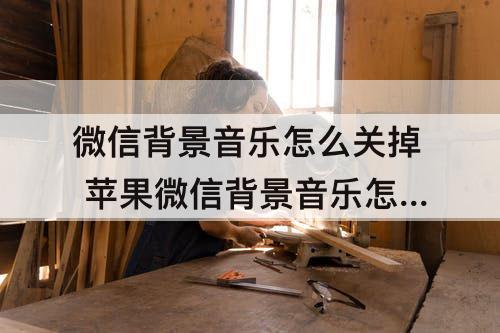 微信背景音乐怎么关掉 苹果微信背景音乐怎么关掉