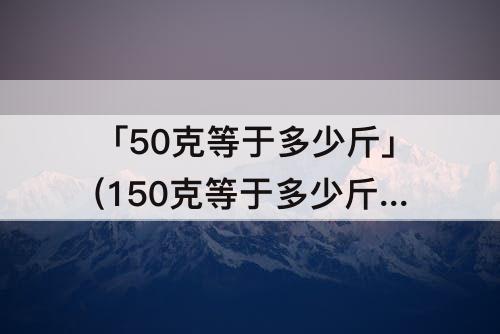 「50克等于多少斤」(150克等于多少斤图片)