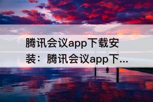 腾讯会议app下载安装：腾讯会议app下载安装软件到桌面
