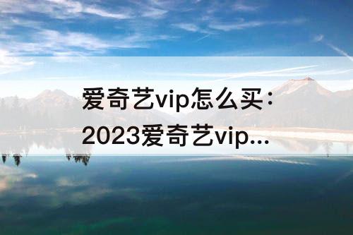 爱奇艺vip怎么买：2023爱奇艺vip怎么买最便宜