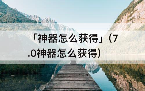 「神器怎么获得」(7.0神器怎么获得)