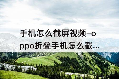手机怎么截屏视频-oppo折叠手机怎么截屏教程