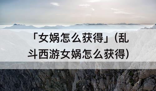 「女娲怎么获得」(乱斗西游女娲怎么获得)