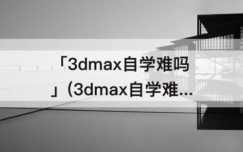 「3dmax自学难吗」(3dmax自学难吗知乎)