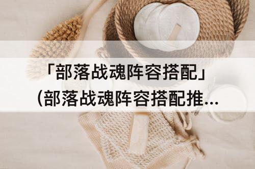「部落战魂阵容搭配」(部落战魂阵容搭配推荐)