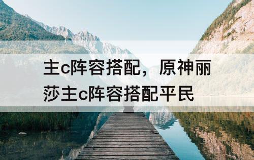 主c阵容搭配，原神丽莎主c阵容搭配平民