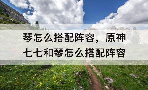 琴怎么搭配阵容，原神七七和琴怎么搭配阵容