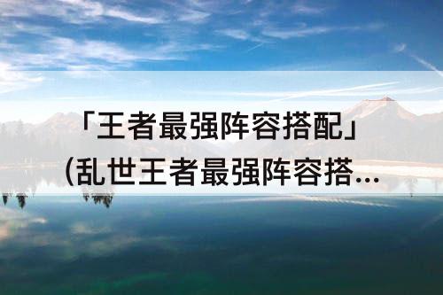 「王者最强阵容搭配」(乱世王者最强阵容搭配)