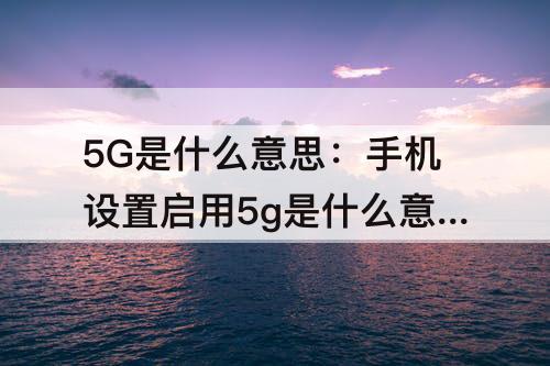 5G是什么意思：手机设置启用5g是什么意思