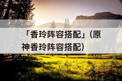 「香玲阵容搭配」(原神香玲阵容搭配)