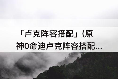 「卢克阵容搭配」(原神0命迪卢克阵容搭配)
