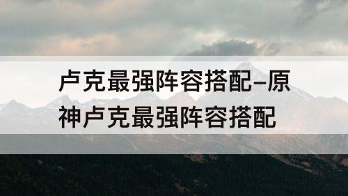 卢克最强阵容搭配-原神卢克最强阵容搭配