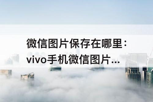 微信图片保存在哪里：vivo手机微信图片保存在哪里