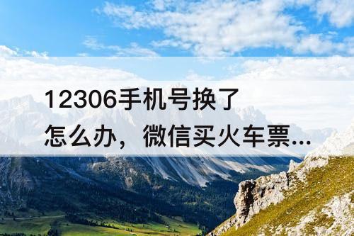 12306手机号换了怎么办，微信买火车票12306手机号换了怎么办