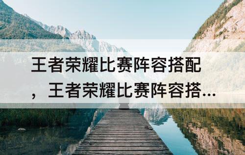 王者荣耀比赛阵容搭配，王者荣耀比赛阵容搭配推荐